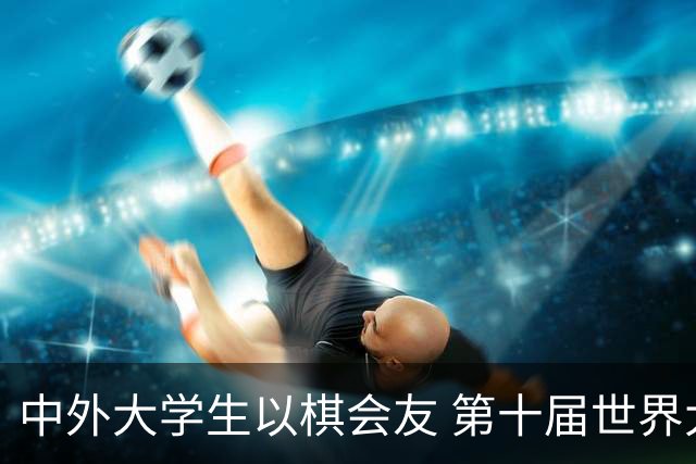 中外大学生以棋会友 第十届世界大学生围棋锦标赛落幕