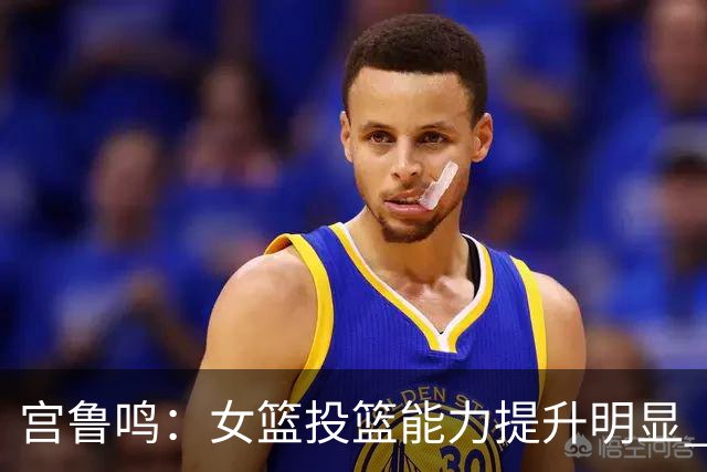 宫鲁鸣：女篮投篮能力提升明显 盼海外球员尽早归队