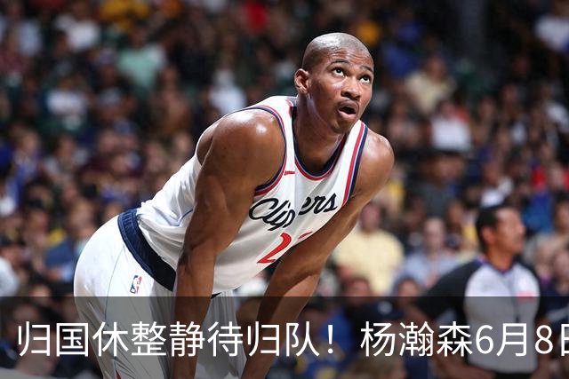 归国休整静待归队！杨瀚森6月8日会师中国男篮，蓄力世预赛补强内线短板