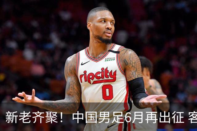 新老齐聚！中国男足6月再出征 客战新加坡主场对阵泰国
