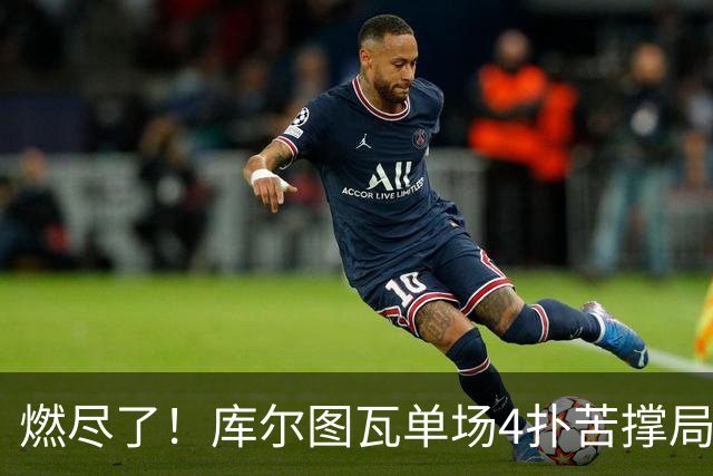燃尽了！库尔图瓦单场4扑苦撑局面 受伤换人遗憾变战局