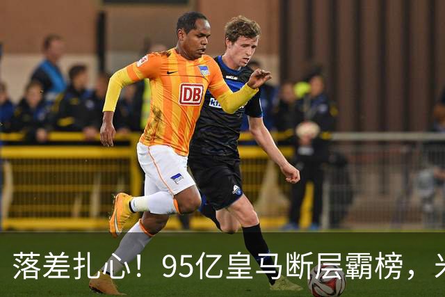 落差扎心！95亿皇马断层霸榜，米兰18.5亿排14，意甲追英超难在哪