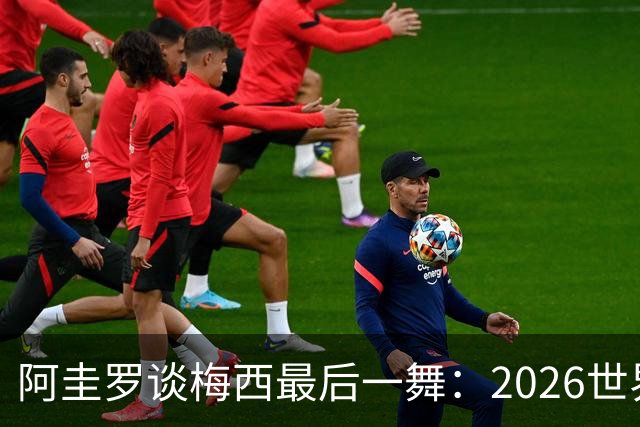 阿圭罗谈梅西最后一舞：2026世界杯后，球王早已决定告别阿根廷！